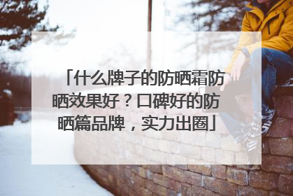 什么牌子的防晒霜防晒效果好？口碑好的防晒篇品牌，实力出圈