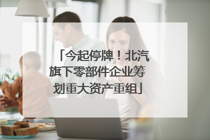 今起停牌！北汽旗下零部件企业筹划重大资产重组