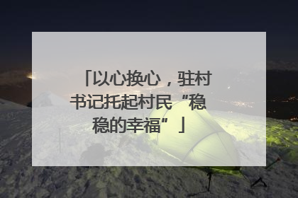 以心换心，驻村书记托起村民“稳稳的幸福”