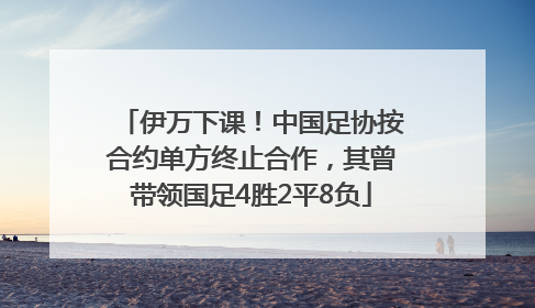 伊万下课！中国足协按合约单方终止合作，其曾带领国足4胜2平8负