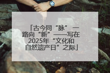 古今同“脉” 一路向“新”——写在2025年“文化和自然遗产日”之际