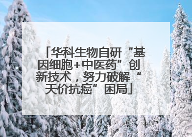 华科生物自研“基因细胞+中医药”创新技术，努力破解“天价抗癌”困局