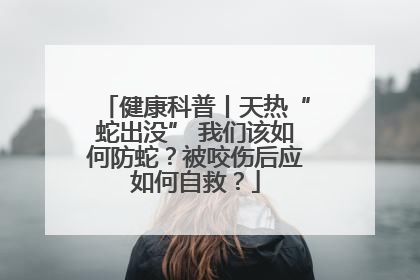 健康科普丨天热“蛇出没” 我们该如何防蛇？被咬伤后应如何自救？