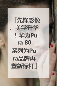 先锋影像、美学升华！华为Pura 80系列为Pura品牌再塑新标杆