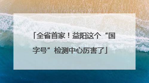 全省首家！益阳这个“国字号”检测中心厉害了