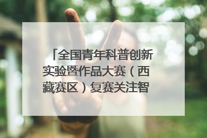 全国青年科普创新实验暨作品大赛（西藏赛区）复赛关注智慧环保等主题