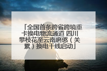 全国首条跨省跨境重卡换电物流通道 四川攀枝花至云南磨憨（关累）换电干线启动