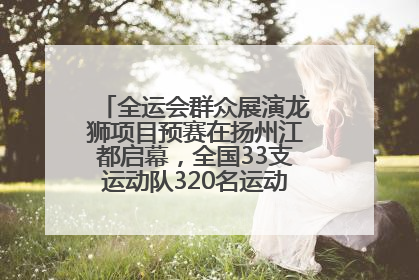 全运会群众展演龙狮项目预赛在扬州江都启幕，全国33支运动队320名运动员“龙争狮斗”