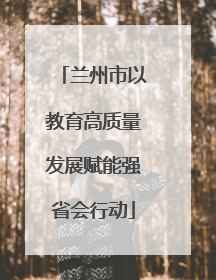 兰州市以教育高质量发展赋能强省会行动