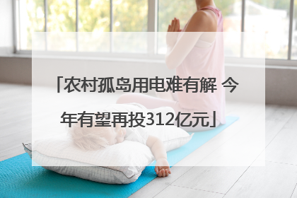 农村孤岛用电难有解 今年有望再投312亿元