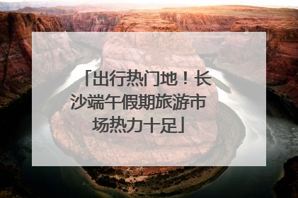 出行热门地！长沙端午假期旅游市场热力十足