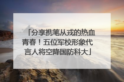 分享携笔从戎的热血青春！五位军校形象代言人将空降国防科大