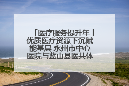 医疗服务提升年丨优质医疗资源下沉赋能基层 永州市中心医院与蓝山县医共体总院共筑健康屏障