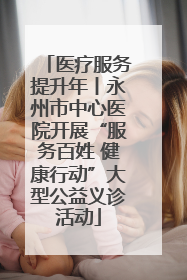 医疗服务提升年丨永州市中心医院开展“服务百姓 健康行动”大型公益义诊活动