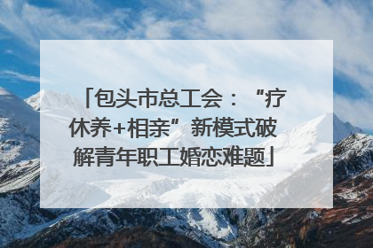 包头市总工会：“疗休养+相亲”新模式破解青年职工婚恋难题