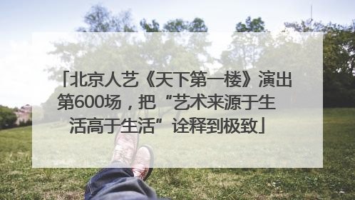 北京人艺《天下第一楼》演出第600场，把“艺术来源于生活高于生活”诠释到极致