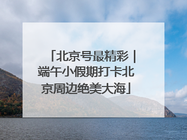 北京号最精彩｜端午小假期打卡北京周边绝美大海