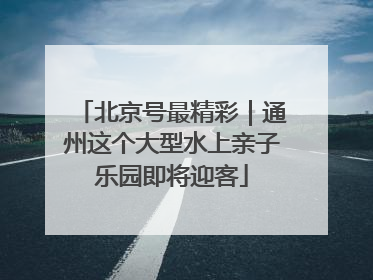 北京号最精彩｜通州这个大型水上亲子乐园即将迎客