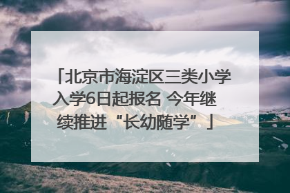 北京市海淀区三类小学入学6日起报名 今年继续推进“长幼随学”
