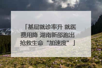 基层就诊率升 就医费用降 湖南新邵跑出抢救生命“加速度”