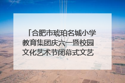 合肥市琥珀名城小学教育集团庆六一暨校园文化艺术节闭幕式文艺汇演圆满举行