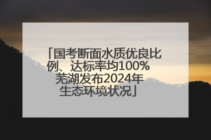 国考断面水质优良比例、达标率均100% 芜湖发布2024年生态环境状况