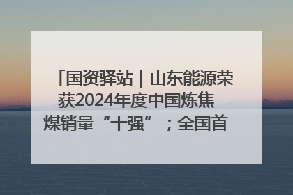国资驿站｜山东能源荣获2024年度中国炼焦煤销量“十强”；全国首例铁路盖上智慧物流园钢结构主体完工