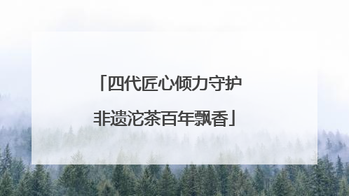 四代匠心倾力守护 非遗沱茶百年飘香