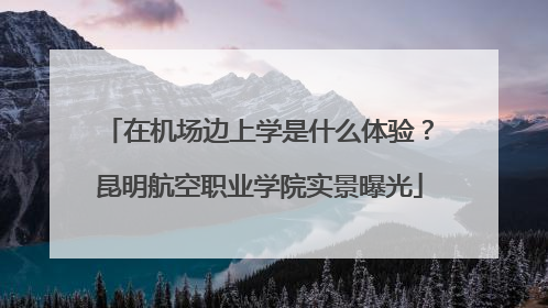 在机场边上学是什么体验？昆明航空职业学院实景曝光