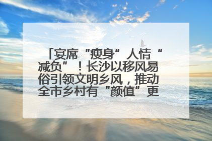 宴席“瘦身”人情“减负”！长沙以移风易俗引领文明乡风，推动全市乡村有“颜值”更显“气质”