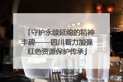 守护永续延绵的精神丰碑——四川着力加强红色资源保护传承