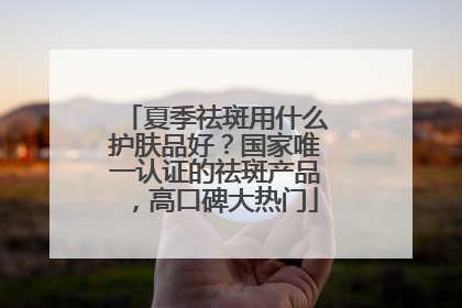 夏季祛斑用什么护肤品好？国家唯一认证的祛斑产品，高口碑大热门