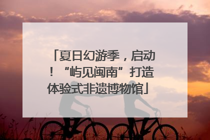 夏日幻游季，启动！“屿见闽南”打造体验式非遗博物馆