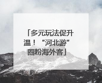 多元玩法促升温！“河北游”圈粉海外客