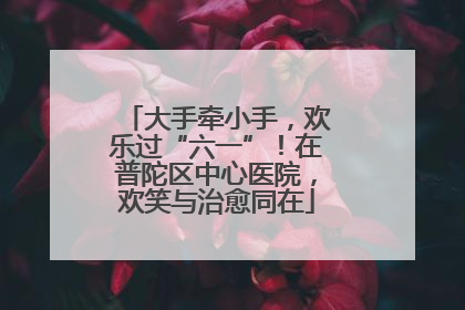 大手牵小手，欢乐过“六一”！在普陀区中心医院，欢笑与治愈同在
