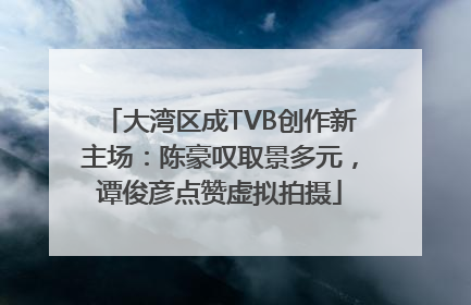 大湾区成TVB创作新主场：陈豪叹取景多元，谭俊彦点赞虚拟拍摄