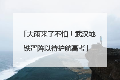 大雨来了不怕！武汉地铁严阵以待护航高考