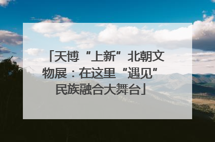 天博“上新”北朝文物展：在这里“遇见”民族融合大舞台