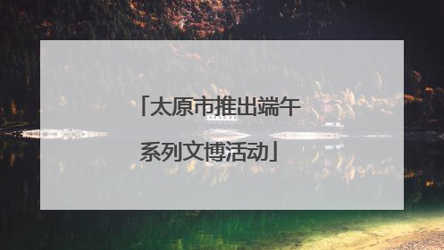 太原市推出端午系列文博活动