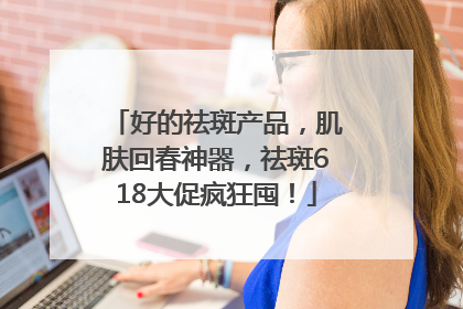 好的祛斑产品，肌肤回春神器，祛斑618大促疯狂囤！