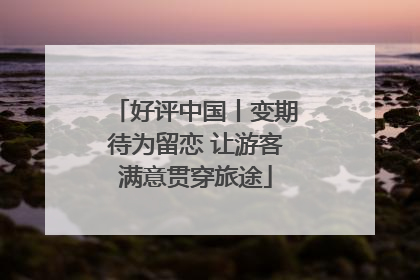 好评中国丨变期待为留恋 让游客满意贯穿旅途