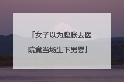 女子以为腹胀去医院竟当场生下男婴