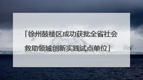 徐州鼓楼区成功获批全省社会救助领域创新实践试点单位