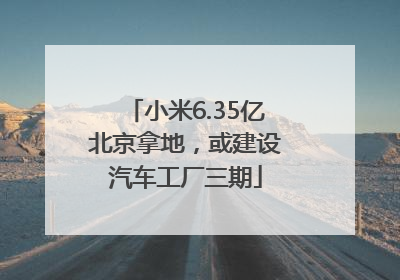 小米6.35亿北京拿地，或建设汽车工厂三期