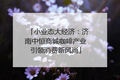 小业态大经济：济南中恒商城咖啡产业引领消费新风尚