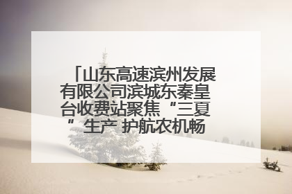 山东高速滨州发展有限公司滨城东秦皇台收费站聚焦“三夏”生产 护航农机畅行“丰收路”