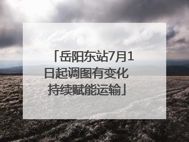岳阳东站7月1日起调图有变化 持续赋能运输