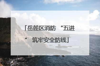 岳麓区消防 “五进” 筑牢安全防线