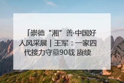 崇德“湘”善·中国好人风采展｜王军：一家四代接力守墓90载 赓续红色血脉践初心