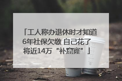 工人称办退休时才知道6年社保欠缴 自己花了将近14万“补窟窿”